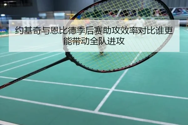约基奇与恩比德季后赛助攻效率对比谁更能带动全队进攻