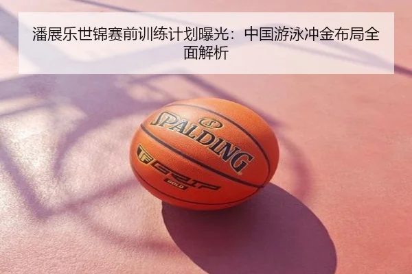 潘展乐世锦赛前训练计划曝光：中国游泳冲金布局全面解析