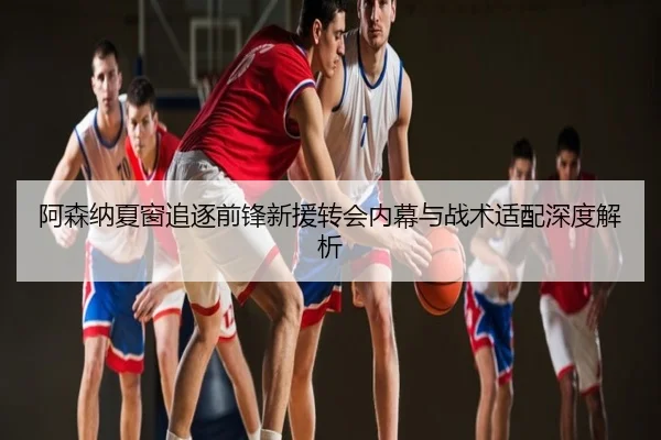 阿森纳夏窗追逐前锋新援转会内幕与战术适配深度解析
