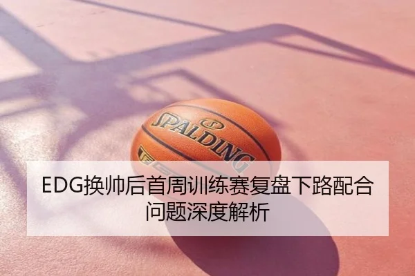 EDG换帅后首周训练赛复盘下路配合问题深度解析