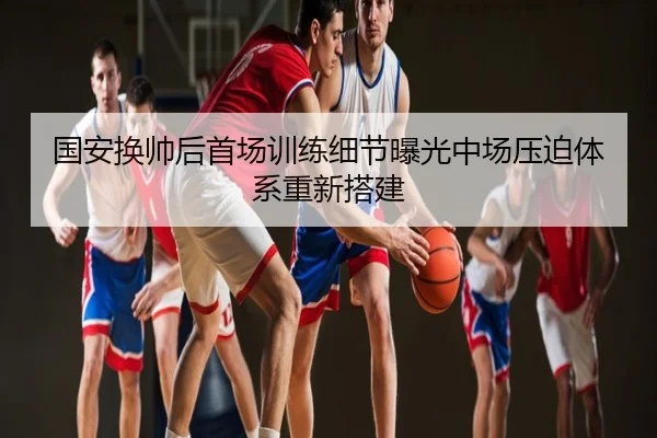 国安换帅后首场训练细节曝光中场压迫体系重新搭建